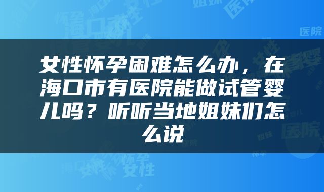 女性怀孕困难怎么办，在海口市有医院能做试管婴儿吗？听听当地姐妹们怎么说