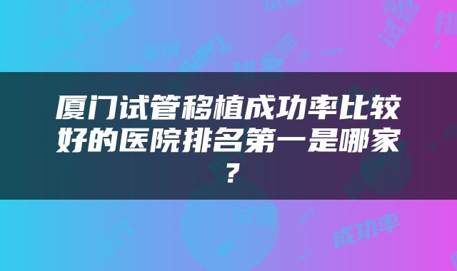 厦门试管移植成功率比较好的医院排名第一是哪家？