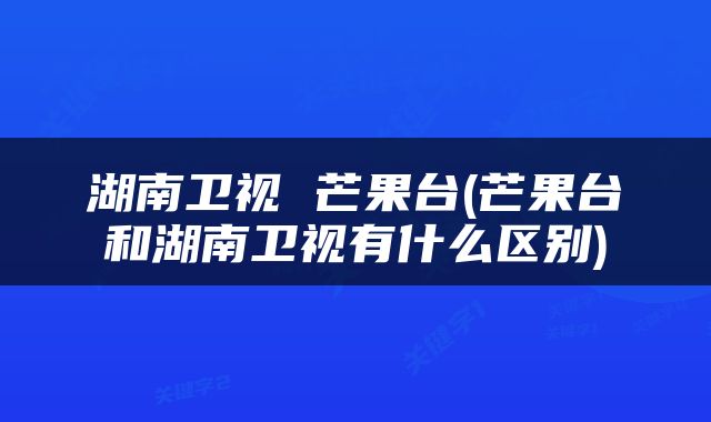 湖南卫视 芒果台(芒果台和湖南卫视有什么区别)