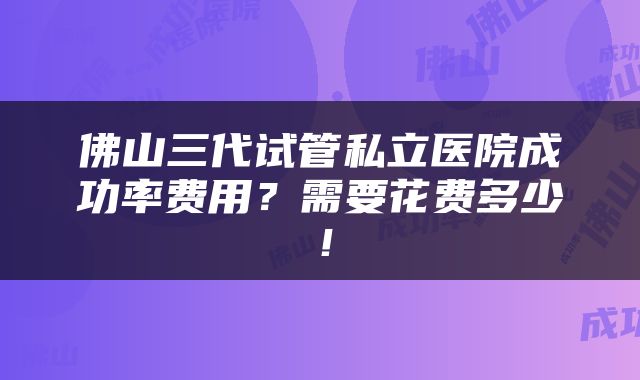 佛山三代试管私立医院成功率费用？需要花费多少！