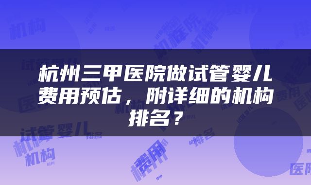 杭州三甲医院做试管婴儿费用预估,附详细的机构排名?