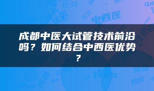 成都中医大试管技术前沿吗？如何结合中西医优势？