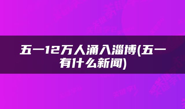 五一12万人涌入淄博(五一有什么新闻)