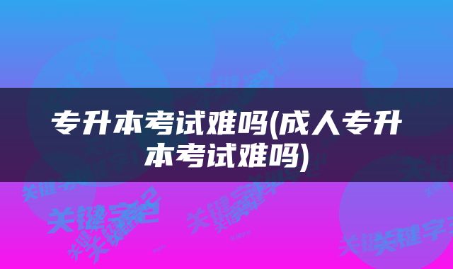 专升本考试难吗(成人专升本考试难吗)