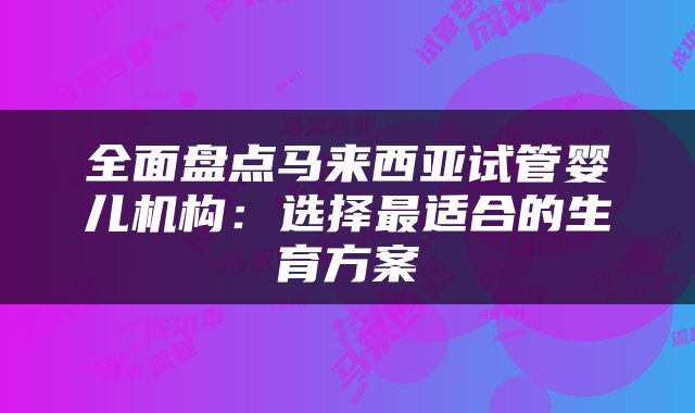 全面盘点马来西亚试管婴儿机构：选择最适合的生育方案
