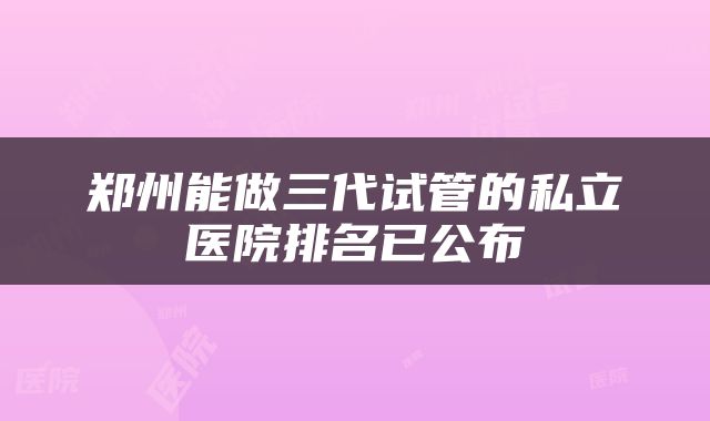 郑州能做三代试管的私立医院排名已公布