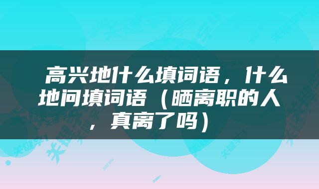  高兴地什么填词语，什么地问填词语（晒离职的人，真离了吗） 