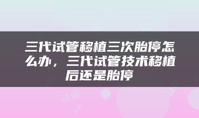 三代试管移植三次胎停怎么办，三代试管技术移植后还是胎停
