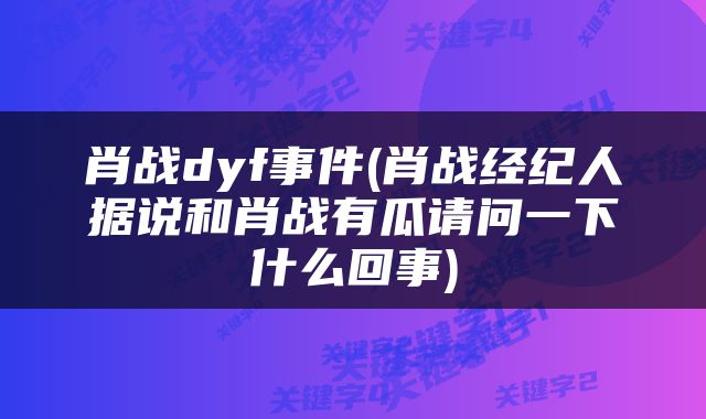 肖战dyf事件(肖战经纪人据说和肖战有瓜请问一下什么回事)