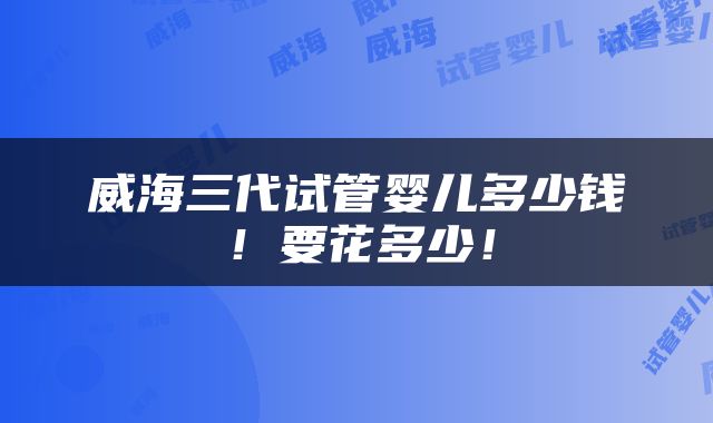 威海三代试管婴儿多少钱！要花多少！