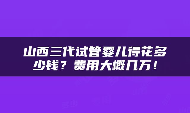山西三代试管婴儿得花多少钱？费用大概几万！