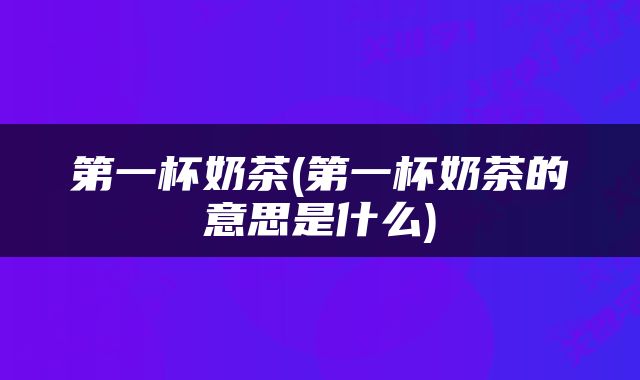 第一杯奶茶(第一杯奶茶的意思是什么)