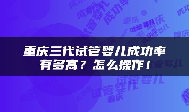重庆三代试管婴儿成功率有多高？怎么操作！