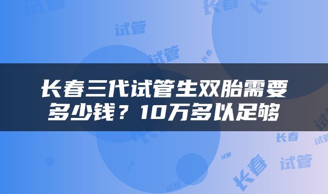长春三代试管生双胎需要多少钱？10万多以足够