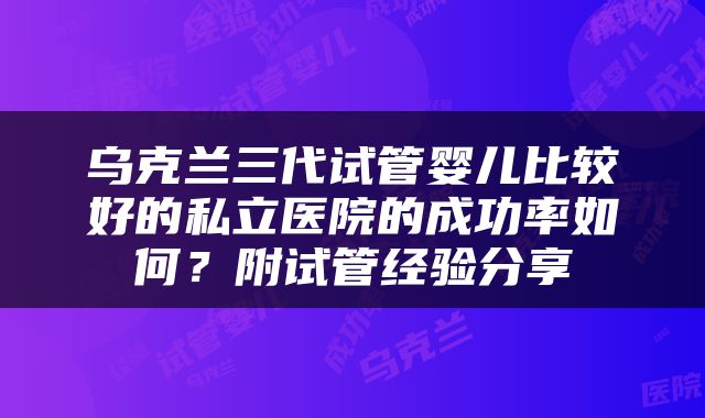 乌克兰三代试管婴儿比较好的私立医院的成功率如何？附试管经验分享