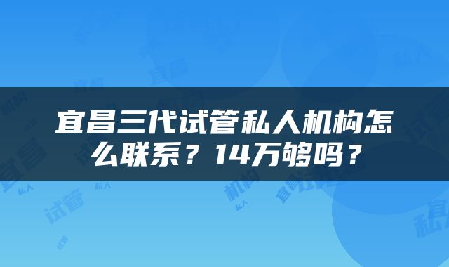 宜昌三代试管私人机构怎么联系？14万够吗？
