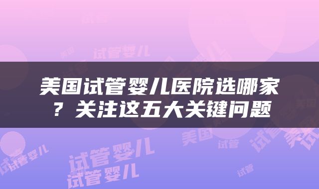 美国试管婴儿医院选哪家？关注这五大关键问题