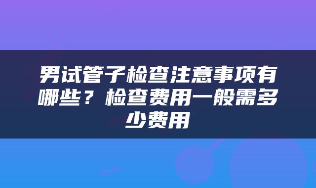 男试管子检查注意事项有哪些？检查费用一般需多少费用