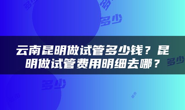 云南昆明做试管多少钱？昆明做试管费用明细去哪？