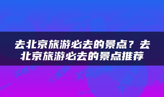 去北京旅游必去的景点？去北京旅游必去的景点推荐
