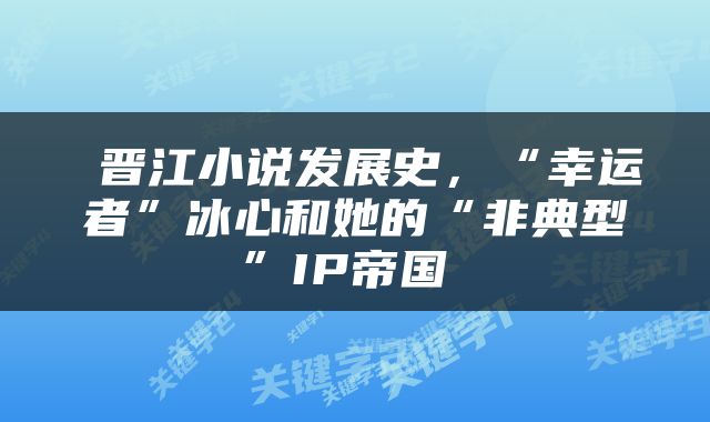  晋江小说发展史，“幸运者”冰心和她的“非典型”IP帝国 