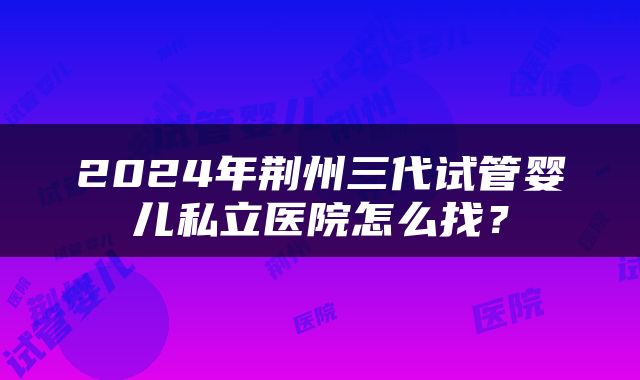 2024年荆州三代试管婴儿私立医院怎么找？
