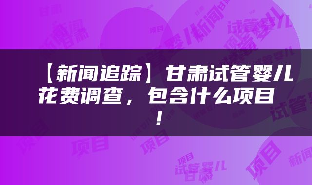 【新闻追踪】甘肃试管婴儿花费调查，包含什么项目！