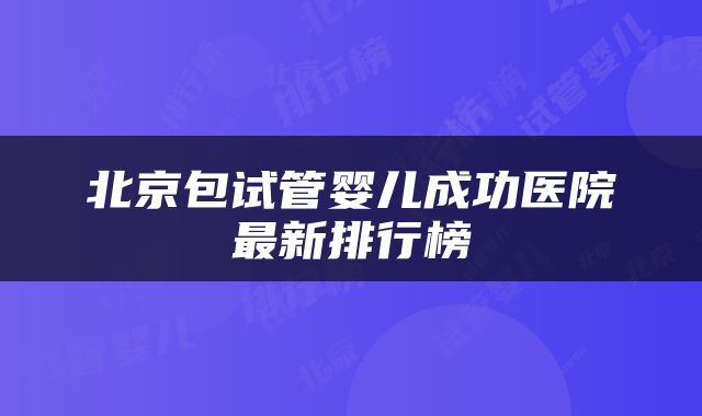 北京包试管婴儿成功医院最新排行榜