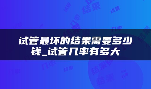 试管最坏的结果需要多少钱_试管几率有多大