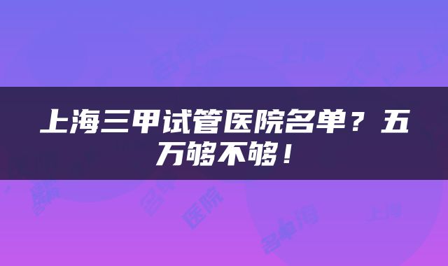 上海三甲试管医院名单？五万够不够！