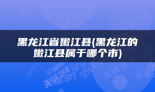 黑龙江省嫩江县(黑龙江的嫩江县属于哪个市)