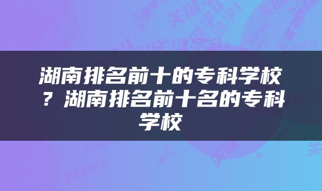 湖南排名前十的专科学校？湖南排名前十名的专科学校