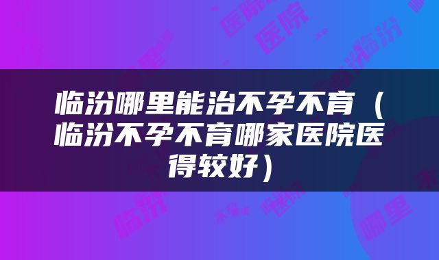 临汾哪里能治不孕不育（临汾不孕不育哪家医院医得较好）