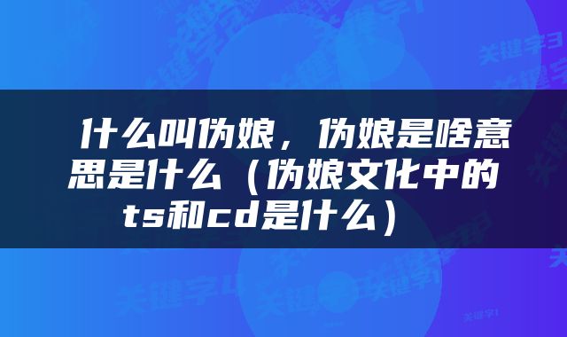  什么叫伪娘，伪娘是啥意思是什么（伪娘文化中的ts和cd是什么） 