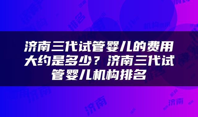 济南三代试管婴儿的费用大约是多少？济南三代试管婴儿机构排名