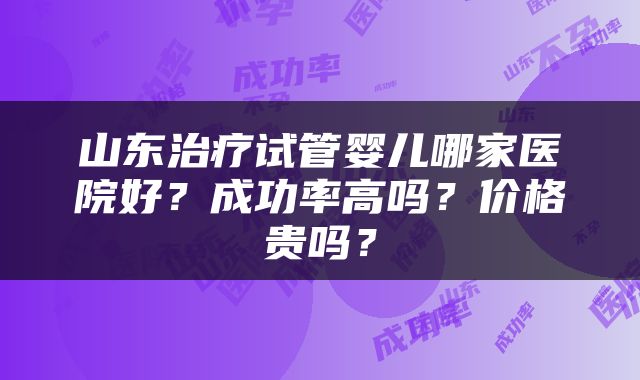 山东治疗试管婴儿哪家医院好？成功率高吗？价格贵吗？
