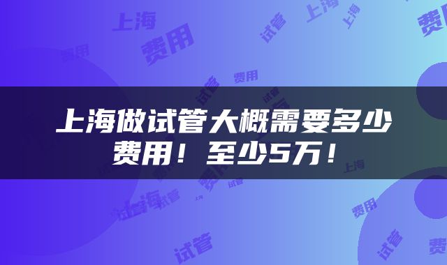 上海做试管大概需要多少费用！至少5万！
