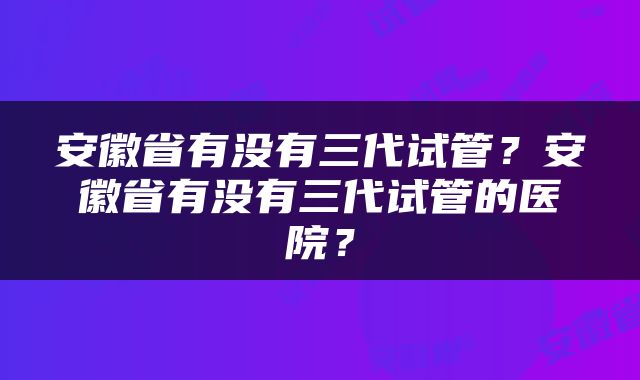 安徽省有没有三代试管？安徽省有没有三代试管的医院？