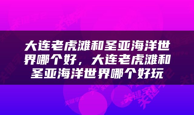 大连老虎滩和圣亚海洋世界哪个好，大连老虎滩和圣亚海洋世界哪个好玩