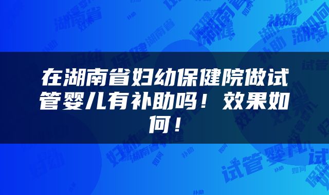 在湖南省妇幼保健院做试管婴儿有补助吗！效果如何！