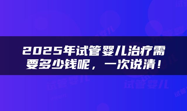 2025年试管婴儿治疗需要多少钱呢，一次说清！