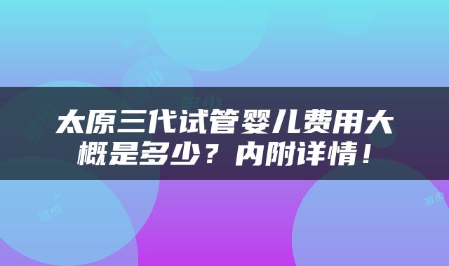 太原三代试管婴儿费用大概是多少？内附详情！