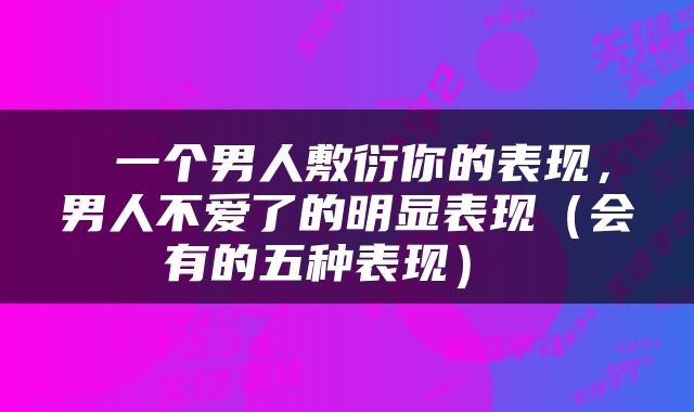 一个男人敷衍你的表现，男人不爱了的明显表现（会有的五种表现） 