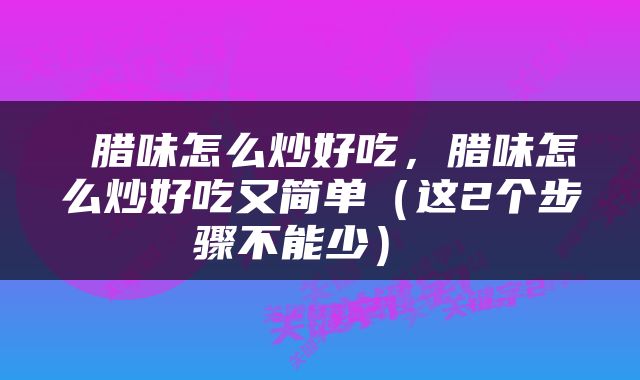 腊味怎么炒好吃,腊味怎么炒好吃又简单(这2个步骤不能少)