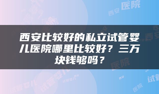 西安比较好的私立试管婴儿医院哪里比较好？三万块钱够吗？