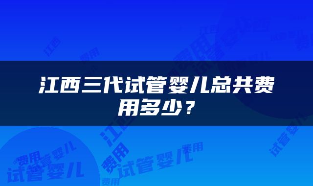 江西三代试管婴儿总共费用多少？