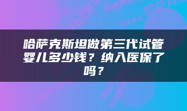 哈萨克斯坦做第三代试管婴儿多少钱？纳入医保了吗？