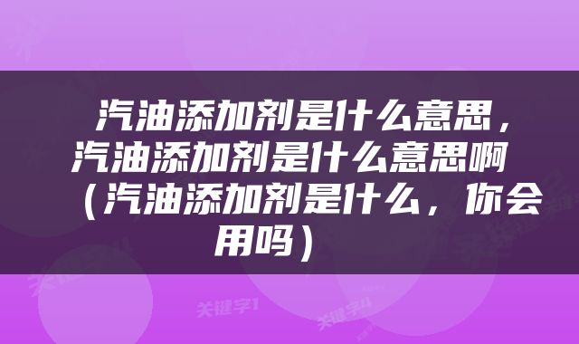  汽油添加剂是什么意思，汽油添加剂是什么意思啊（汽油添加剂是什么，你会用吗） 