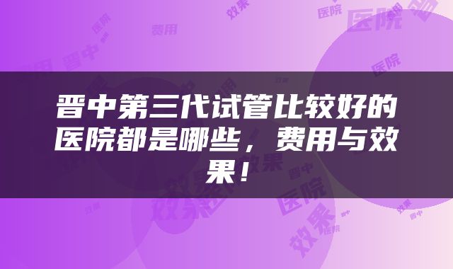 晋中第三代试管比较好的医院都是哪些，费用与效果！