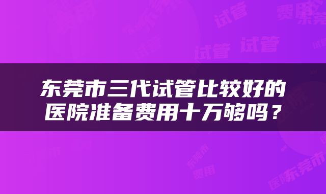 东莞市三代试管比较好的医院准备费用十万够吗？